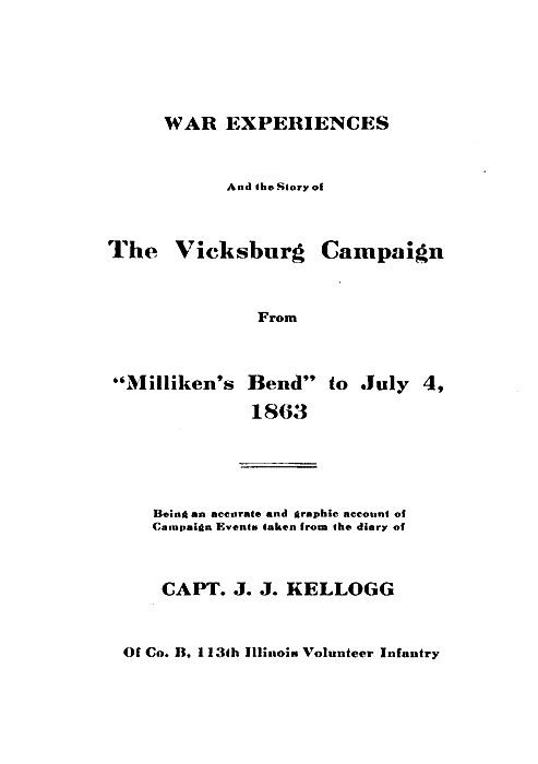 WAR EXPERIENCES  And the Story of  The Vicksburg Campaign  From  "Milliken's Bend" to July 4, 1863  Being an accurate and graphic account of Campaign Events taken from the diary of  CAPT. J. J. KELLOGG  Of Co. B, 113th Illinois Volunteer Infantry