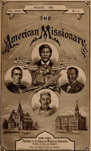 VOL. XXXVI. AUGUST, 1882. NO. 8.  THE  American Missionary  “THEY ARE RISING ALL ARE RISING, THE BLACK AND WHITE TOGETHER”   NEW YORK:  Published by the American Missionary Association,  Rooms, 56 Reade Street.  Price, 50 Cents a Year, in Advance.  Entered at the Post-Office at New York. N.Y., as second-class matter.